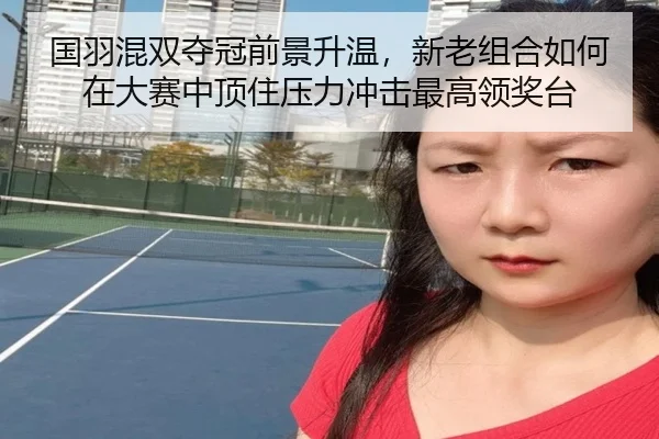 国羽混双夺冠前景升温，新老组合如何在大赛中顶住压力冲击最高领奖台 | kaiyun
