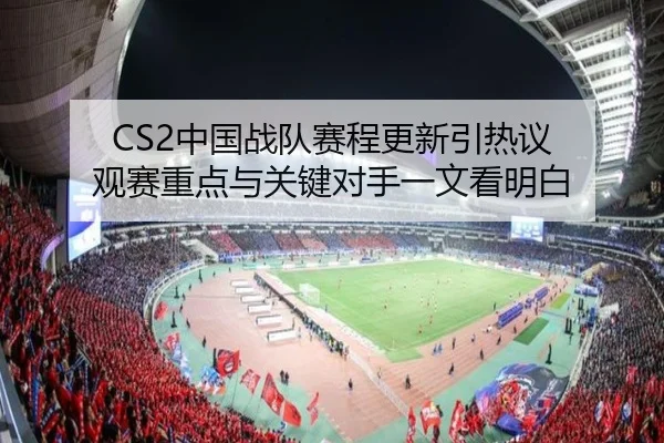 CS2中国战队赛程更新引热议 观赛重点与关键对手一文看明白